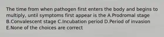 The time from when pathogen first enters the body and begins to multiply, until symptoms first appear is the A.Prodromal stage B.Convalescent stage C.Incubation period D.Period of invasion E.None of the choices are correct