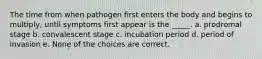 The time from when pathogen first enters the body and begins to multiply, until symptoms first appear is the _____. a. prodromal stage b. convalescent stage c. incubation period d. period of invasion e. None of the choices are correct.