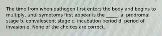 The time from when pathogen first enters the body and begins to multiply, until symptoms first appear is the _____. a. prodromal stage b. convalescent stage c. incubation period d. period of invasion e. None of the choices are correct.