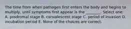 The time from when pathogen first enters the body and begins to multiply, until symptoms first appear is the ________. Select one: A. prodromal stage B. convalescent stage C. period of invasion D. incubation period E. None of the choices are correct.