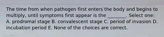 The time from when pathogen first enters the body and begins to multiply, until symptoms first appear is the ________. Select one: A. prodromal stage B. convalescent stage C. period of invasion D. incubation period E. None of the choices are correct.