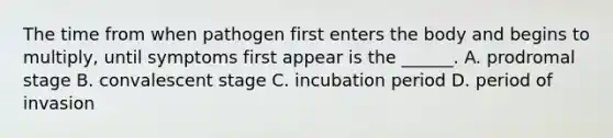 The time from when pathogen first enters the body and begins to multiply, until symptoms first appear is the ______. A. prodromal stage B. convalescent stage C. incubation period D. period of invasion