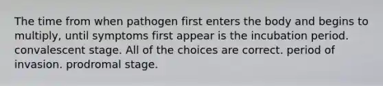 The time from when pathogen first enters the body and begins to multiply, until symptoms first appear is the incubation period. convalescent stage. All of the choices are correct. period of invasion. prodromal stage.