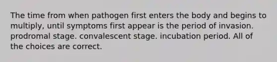 The time from when pathogen first enters the body and begins to multiply, until symptoms first appear is the period of invasion. prodromal stage. convalescent stage. incubation period. All of the choices are correct.