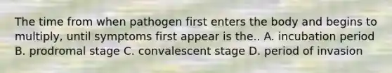 The time from when pathogen first enters the body and begins to multiply, until symptoms first appear is the.. A. incubation period B. prodromal stage C. convalescent stage D. period of invasion