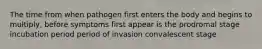 The time from when pathogen first enters the body and begins to multiply, before symptoms first appear is the prodromal stage incubation period period of invasion convalescent stage