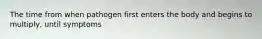 The time from when pathogen first enters the body and begins to multiply, until symptoms