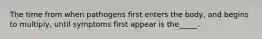 The time from when pathogens first enters the body, and begins to multiply, until symptoms first appear is the_____.