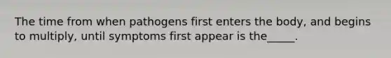 The time from when pathogens first enters the body, and begins to multiply, until symptoms first appear is the_____.