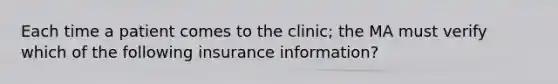 Each time a patient comes to the clinic; the MA must verify which of the following insurance information?