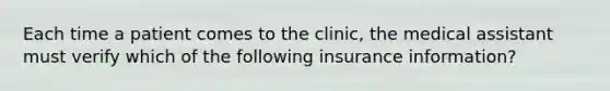 Each time a patient comes to the clinic, the medical assistant must verify which of the following insurance information?