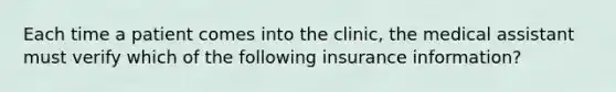 Each time a patient comes into the clinic, the medical assistant must verify which of the following insurance information?