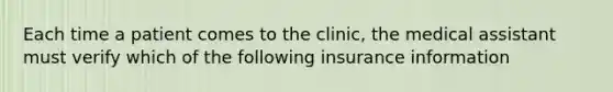 Each time a patient comes to the clinic, the medical assistant must verify which of the following insurance information