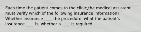 Each time the patient comes to the clinic,the medical assistant must verify which of the following insurance information? Whether insurance ____ the procedure, what the patient's insurance ____ is, whether a ____ is required.