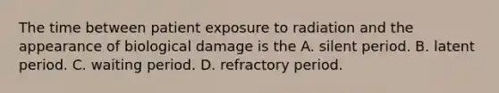 The time between patient exposure to radiation and the appearance of biological damage is the A. silent period. B. latent period. C. waiting period. D. refractory period.