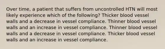 Over time, a patient that suffers from uncontrolled HTN will most likely experience which of the following? Thicker blood vessel walls and a decrease in vessel compliance. Thinner blood vessel walls and an increase in vessel compliance. Thinner blood vessel walls and a decrease in vessel compliance. Thicker blood vessel walls and an increase in vessel compliance.