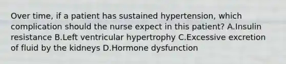 Over time, if a patient has sustained hypertension, which complication should the nurse expect in this patient? A.Insulin resistance B.Left ventricular hypertrophy C.Excessive excretion of fluid by the kidneys D.Hormone dysfunction