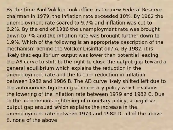 By the time Paul Volcker took office as the new Federal Reserve chairman in​ 1979, the inflation rate exceeded​ 10%. By 1982 the <a href='https://www.questionai.com/knowledge/kh7PJ5HsOk-unemployment-rate' class='anchor-knowledge'>unemployment rate</a> soared to​ 9.7% and inflation was cut to​ 6.2%. By the end of 1986 the unemployment rate was brought down to​ 7% and the inflation rate was brought further down to​ 1.9%. Which of the following is an appropriate description of the mechanism behind the Volcker Disinflation​? A. By​ 1982, it is likely that equilibrium output was lower than potential leading the AS curve to shift to the right to close the output gap toward a general equilibrium which explains the reduction in the unemployment rate and the further reduction in inflation between 1982 and 1986 B. The AD curve likely shifted left due to the autonomous tightening of <a href='https://www.questionai.com/knowledge/kEE0G7Llsx-monetary-policy' class='anchor-knowledge'>monetary policy</a> which explains the lowering of the inflation rate between 1979 and 1982 C. Due to the autonomous tightening of monetary​ policy, a negative output gap ensued which explains the increase in the unemployment rate between 1979 and 1982 D. all of the above E. none of the above