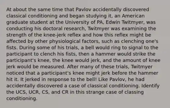 At about the same time that Pavlov accidentally discovered classical conditioning and began studying it, an American graduate student at the University of PA, Edwin Twitmyer, was conducting his doctoral research, Twitmyer was examining the strength of the knee-jerk reflex and how this reflex might be affected by other physiological factors, such as clenching one's fists. During some of his trials, a bell would ring to signal to the participant to clench his fists, then a hammer would strike the participant's knee, the knee would jerk, and the amount of knee jerk would be measured. After many of these trials, Twitmyer noticed that a participant's knee might jerk before the hammer hit it. It jerked in response to the bell! Like Pavlov, he had accidentally discovered a case of classical conditioning. Identify the UCS, UCR, CS, and CR in this strange case of classing conditioning.