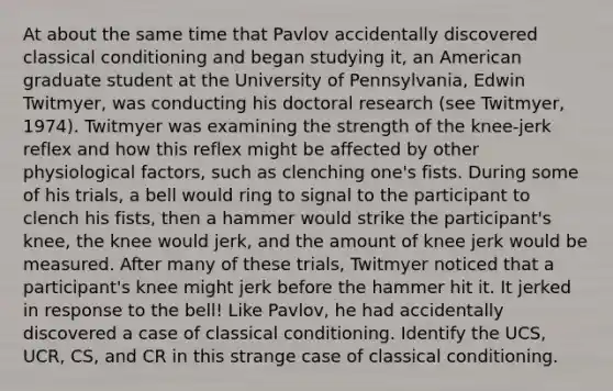 At about the same time that Pavlov accidentally discovered classical conditioning and began studying it, an American graduate student at the University of Pennsylvania, Edwin Twitmyer, was conducting his doctoral research (see Twitmyer, 1974). Twitmyer was examining the strength of the knee-jerk reflex and how this reflex might be affected by other physiological factors, such as clenching one's fists. During some of his trials, a bell would ring to signal to the participant to clench his fists, then a hammer would strike the participant's knee, the knee would jerk, and the amount of knee jerk would be measured. After many of these trials, Twitmyer noticed that a participant's knee might jerk before the hammer hit it. It jerked in response to the bell! Like Pavlov, he had accidentally discovered a case of classical conditioning. Identify the UCS, UCR, CS, and CR in this strange case of classical conditioning.