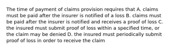 The time of payment of claims provision requires that A. claims must be paid after the insurer is notified of a loss B. claims must be paid after the insurer is notified and receives a proof of loss C. the insured must submit proof of loss within a specified time, or the claim may be denied D. the insured must periodically submit proof of loss in order to receive the claim