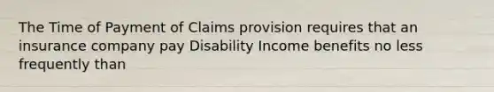 The Time of Payment of Claims provision requires that an insurance company pay Disability Income benefits no less frequently than