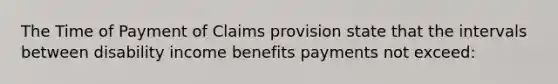 The Time of Payment of Claims provision state that the intervals between disability income benefits payments not exceed: