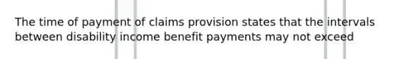 The time of payment of claims provision states that the intervals between disability income benefit payments may not exceed