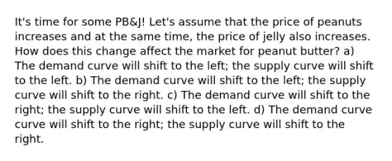 It's time for some PB&J! Let's assume that the price of peanuts increases and at the same time, the price of jelly also increases. How does this change affect the market for peanut butter? a) The demand curve will shift to the left; the supply curve will shift to the left. b) The demand curve will shift to the left; the supply curve will shift to the right. c) The demand curve will shift to the right; the supply curve will shift to the left. d) The demand curve curve will shift to the right; the supply curve will shift to the right.