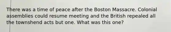 There was a time of peace after the Boston Massacre. Colonial assemblies could resume meeting and the British repealed all the townshend acts but one. What was this one?