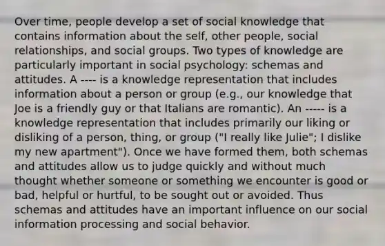 Over time, people develop a set of social knowledge that contains information about the self, other people, social relationships, and social groups. Two types of knowledge are particularly important in social psychology: schemas and attitudes. A ---- is a knowledge representation that includes information about a person or group (e.g., our knowledge that Joe is a friendly guy or that Italians are romantic). An ----- is a knowledge representation that includes primarily our liking or disliking of a person, thing, or group ("I really like Julie"; I dislike my new apartment"). Once we have formed them, both schemas and attitudes allow us to judge quickly and without much thought whether someone or something we encounter is good or bad, helpful or hurtful, to be sought out or avoided. Thus schemas and attitudes have an important influence on our social information processing and social behavior.