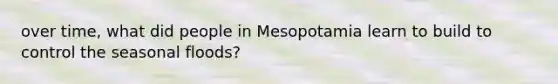 over time, what did people in Mesopotamia learn to build to control the seasonal floods?