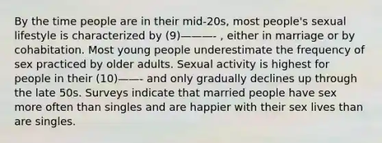 By the time people are in their mid-20s, most people's sexual lifestyle is characterized by (9)———- , either in marriage or by cohabitation. Most young people underestimate the frequency of sex practiced by older adults. Sexual activity is highest for people in their (10)——- and only gradually declines up through the late 50s. Surveys indicate that married people have sex more often than singles and are happier with their sex lives than are singles.