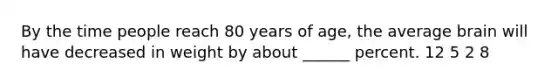 By the time people reach 80 years of age, the average brain will have decreased in weight by about ______ percent. 12 5 2 8