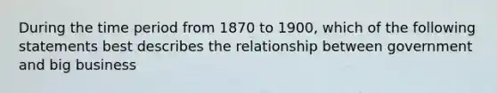 During the time period from 1870 to 1900, which of the following statements best describes the relationship between government and big business