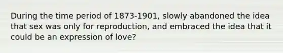 During the time period of 1873-1901, slowly abandoned the idea that sex was only for reproduction, and embraced the idea that it could be an expression of love?