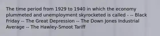 The time period from 1929 to 1940 in which the economy plummeted and unemployment skyrocketed is called - -- Black Friday -- The Great Depression -- The Down Jones Industrial Average -- The Hawley-Smoot Tariff