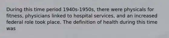 During this time period 1940s-1950s, there were physicals for fitness, physicians linked to hospital services, and an increased federal role took place. The definition of health during this time was