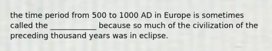 the time period from 500 to 1000 AD in Europe is sometimes called the ____________ because so much of the civilization of the preceding thousand years was in eclipse.