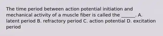 The time period between action potential initiation and mechanical activity of a muscle fiber is called the ______. A. latent period B. refractory period C. action potential D. excitation period