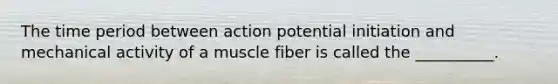 The time period between action potential initiation and mechanical activity of a muscle fiber is called the __________.