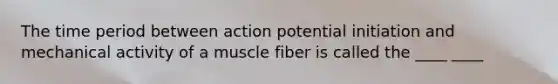 The time period between action potential initiation and mechanical activity of a muscle fiber is called the ____ ____