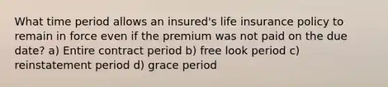 What time period allows an insured's life insurance policy to remain in force even if the premium was not paid on the due date? a) Entire contract period b) free look period c) reinstatement period d) grace period