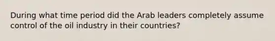 During what time period did the Arab leaders completely assume control of the oil industry in their countries?