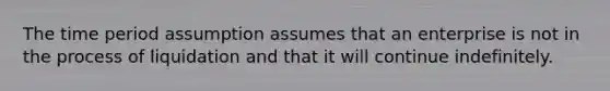 The time period assumption assumes that an enterprise is not in the process of liquidation and that it will continue indefinitely.