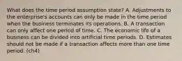 What does the time period assumption state? A. Adjustments to the enterprise's accounts can only be made in the time period when the business terminates its operations. B. A transaction can only affect one period of time. C. The economic life of a business can be divided into artificial time periods. D. Estimates should not be made if a transaction affects more than one time period. (ch4)