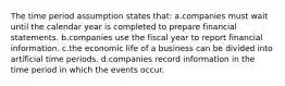 The time period assumption states that: a.companies must wait until the calendar year is completed to prepare financial statements. b.companies use the fiscal year to report financial information. c.the economic life of a business can be divided into artificial time periods. d.companies record information in the time period in which the events occur.