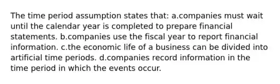 The time period assumption states that: a.companies must wait until the calendar year is completed to prepare financial statements. b.companies use the fiscal year to report financial information. c.the economic life of a business can be divided into artificial time periods. d.companies record information in the time period in which the events occur.