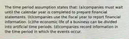 The time period assumption states that: (a)companies must wait until the calendar year is completed to prepare financial statements. (b)companies use the fiscal year to report financial information. (c)the economic life of a business can be divided into artificial time periods. (d)companies record information in the time period in which the events occur.