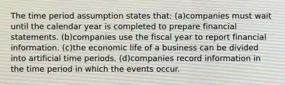 The time period assumption states that: (a)companies must wait until the calendar year is completed to prepare financial statements. (b)companies use the fiscal year to report financial information. (c)the economic life of a business can be divided into artificial time periods. (d)companies record information in the time period in which the events occur.